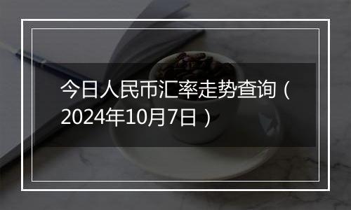 今日人民币汇率走势查询（2024年10月7日）