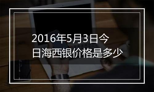 2016年5月3日今日海西银价格是多少