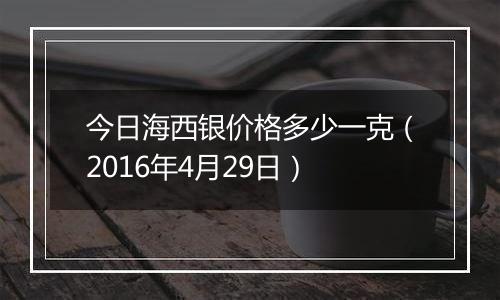 今日海西银价格多少一克（2016年4月29日）