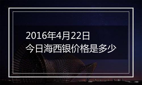 2016年4月22日今日海西银价格是多少