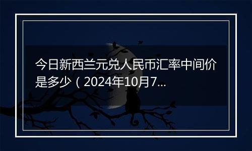 今日新西兰元兑人民币汇率中间价是多少（2024年10月7日）