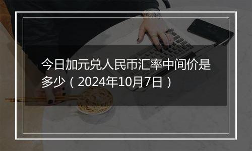 今日加元兑人民币汇率中间价是多少（2024年10月7日）