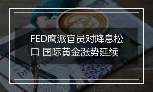 FED鹰派官员对降息松口 国际黄金涨势延续