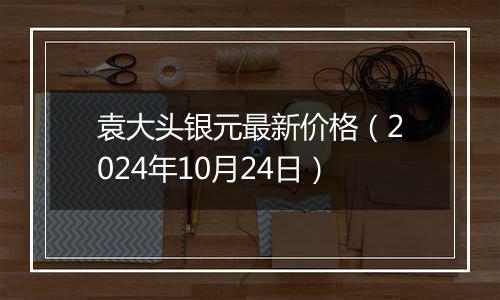 袁大头银元最新价格（2024年10月24日）