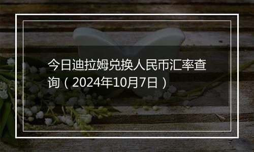 今日迪拉姆兑换人民币汇率查询（2024年10月7日）