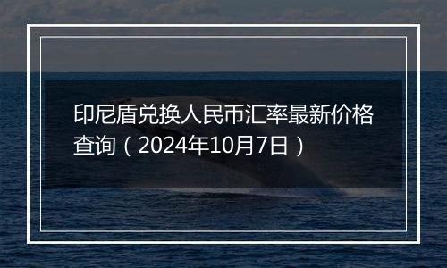 印尼盾兑换人民币汇率最新价格查询（2024年10月7日）