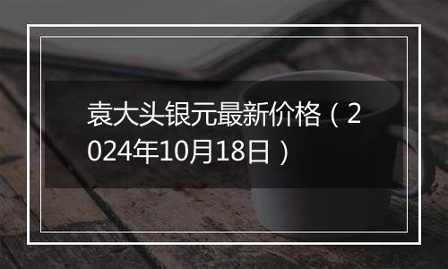 袁大头银元最新价格（2024年10月18日）