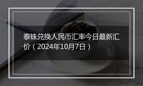 泰铢兑换人民币汇率今日最新汇价（2024年10月7日）