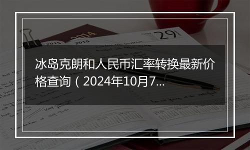 冰岛克朗和人民币汇率转换最新价格查询（2024年10月7日）