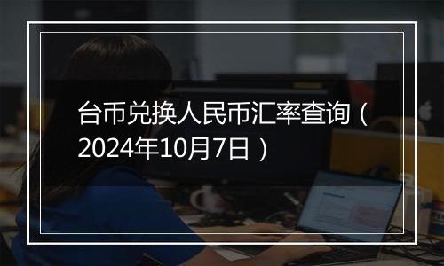 台币兑换人民币汇率查询（2024年10月7日）