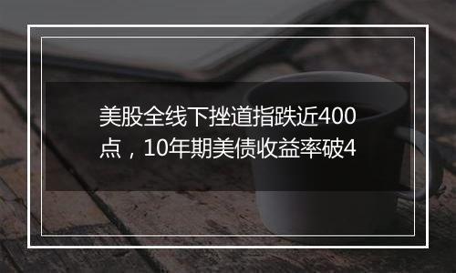 美股全线下挫道指跌近400点，10年期美债收益率破4