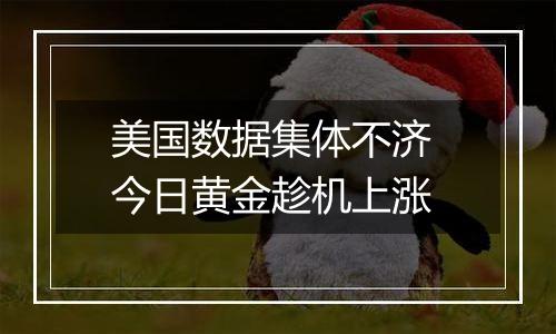 美国数据集体不济 今日黄金趁机上涨