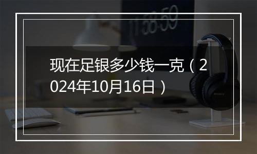 现在足银多少钱一克（2024年10月16日）