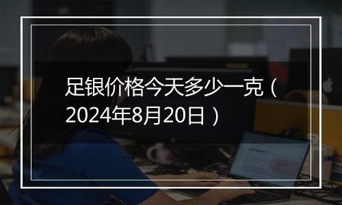 足银价格今天多少一克（2024年8月20日）