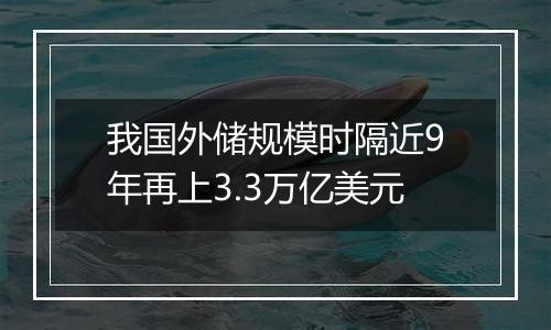 我国外储规模时隔近9年再上3.3万亿美元