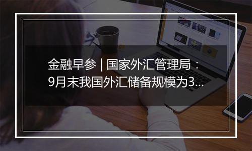 金融早参 | 国家外汇管理局：9月末我国外汇储备规模为33164亿美元