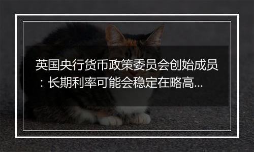 英国央行货币政策委员会创始成员：长期利率可能会稳定在略高于4%的水平