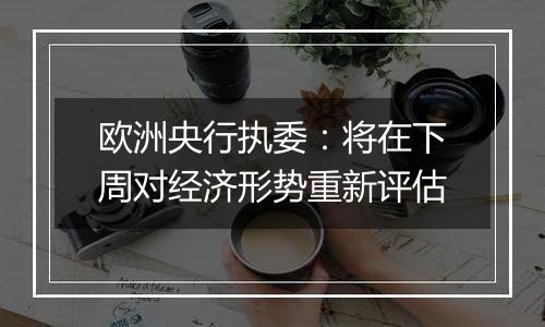 欧洲央行执委：将在下周对经济形势重新评估