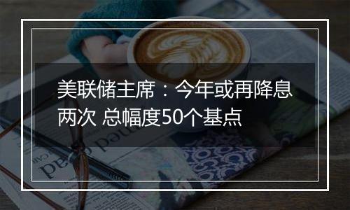 美联储主席：今年或再降息两次 总幅度50个基点