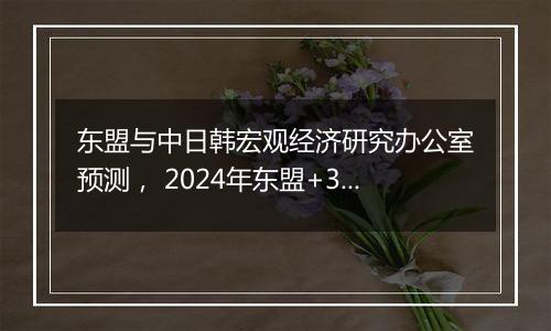 东盟与中日韩宏观经济研究办公室预测， 2024年东盟+3经济增速达4.2%