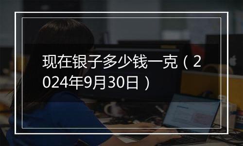 现在银子多少钱一克（2024年9月30日）