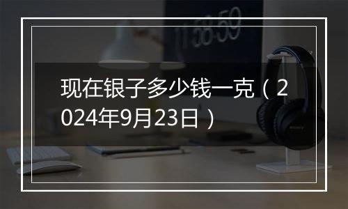 现在银子多少钱一克（2024年9月23日）