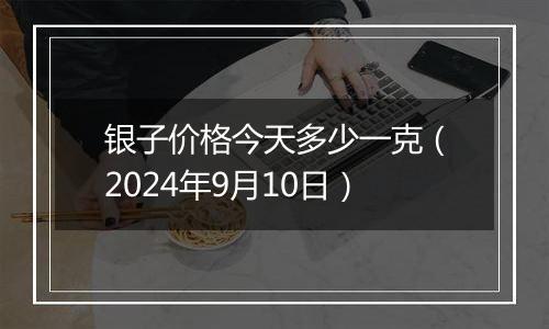 银子价格今天多少一克（2024年9月10日）