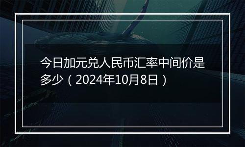 今日加元兑人民币汇率中间价是多少（2024年10月8日）