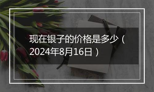 现在银子的价格是多少（2024年8月16日）