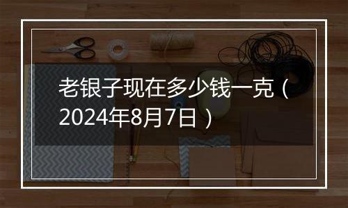 老银子现在多少钱一克（2024年8月7日）