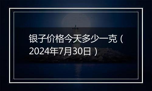 银子价格今天多少一克（2024年7月30日）