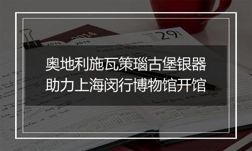 奥地利施瓦策瑙古堡银器助力上海闵行博物馆开馆