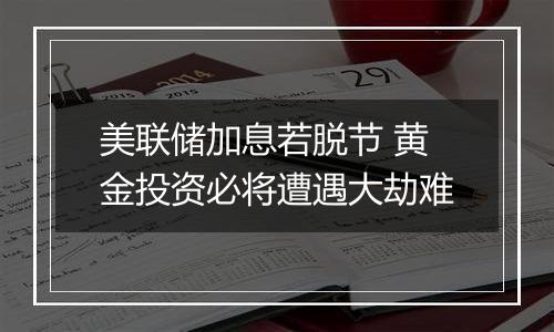 美联储加息若脱节 黄金投资必将遭遇大劫难