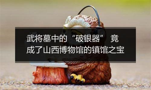 武将墓中的“破银器” 竟成了山西博物馆的镇馆之宝