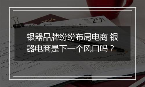 银器品牌纷纷布局电商 银器电商是下一个风口吗？