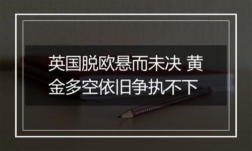 英国脱欧悬而未决 黄金多空依旧争执不下