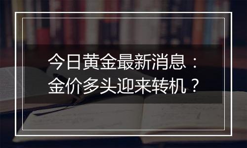 今日黄金最新消息：金价多头迎来转机？