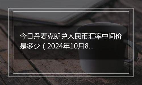 今日丹麦克朗兑人民币汇率中间价是多少（2024年10月8日）