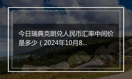 今日瑞典克朗兑人民币汇率中间价是多少（2024年10月8日）