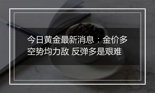 今日黄金最新消息：金价多空势均力敌 反弹多是艰难