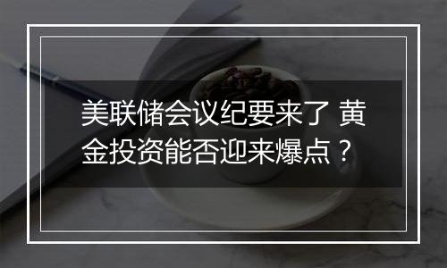 美联储会议纪要来了 黄金投资能否迎来爆点？