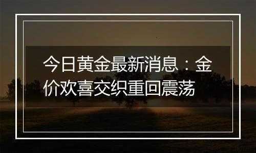 今日黄金最新消息：金价欢喜交织重回震荡