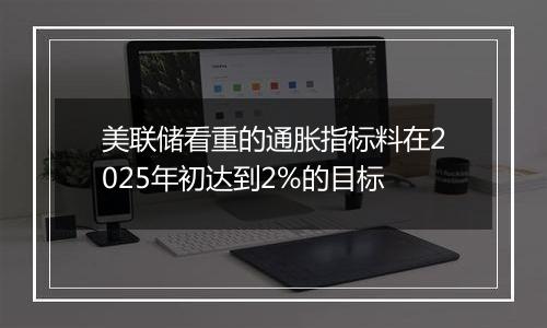 美联储看重的通胀指标料在2025年初达到2%的目标