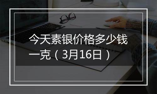 今天素银价格多少钱一克（3月16日）