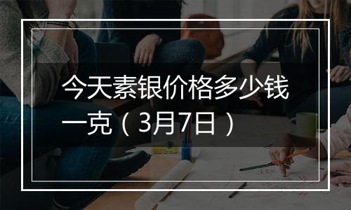 今天素银价格多少钱一克（3月7日）