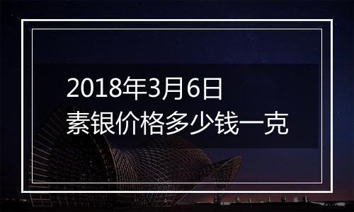 2018年3月6日素银价格多少钱一克