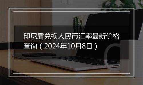 印尼盾兑换人民币汇率最新价格查询（2024年10月8日）