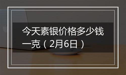 今天素银价格多少钱一克（2月6日）