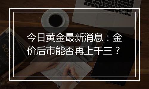 今日黄金最新消息：金价后市能否再上千三？