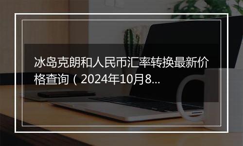 冰岛克朗和人民币汇率转换最新价格查询（2024年10月8日）